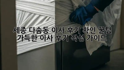 세종 다솜동 이사 후기 확인: 꿀팁 가득한 이사 후기 작성 가이드